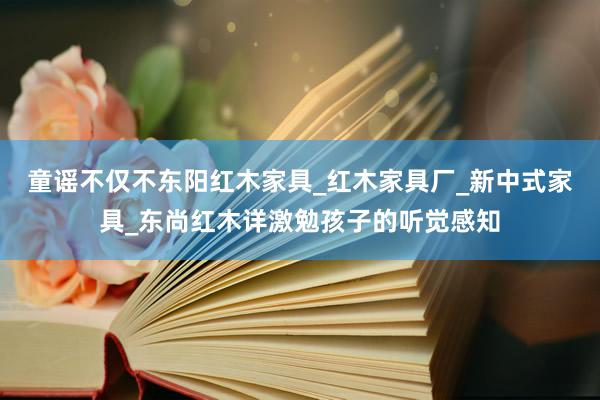 童谣不仅不东阳红木家具_红木家具厂_新中式家具_东尚红木详激勉孩子的听觉感知