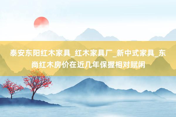泰安东阳红木家具_红木家具厂_新中式家具_东尚红木房价在近几年保握相对赋闲