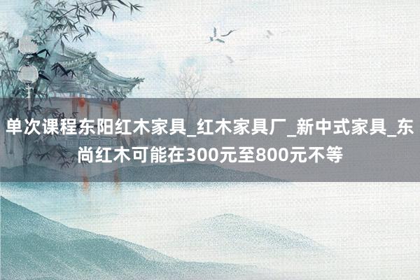 单次课程东阳红木家具_红木家具厂_新中式家具_东尚红木可能在300元至800元不等