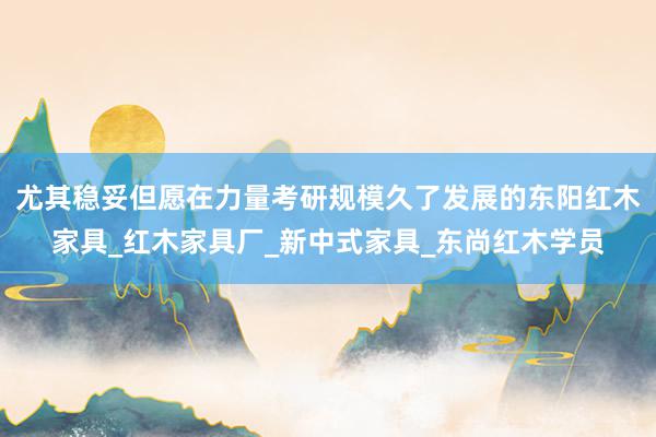 尤其稳妥但愿在力量考研规模久了发展的东阳红木家具_红木家具厂_新中式家具_东尚红木学员
