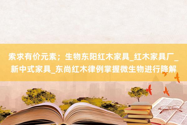 索求有价元素；生物东阳红木家具_红木家具厂_新中式家具_东尚红木律例掌握微生物进行降解
